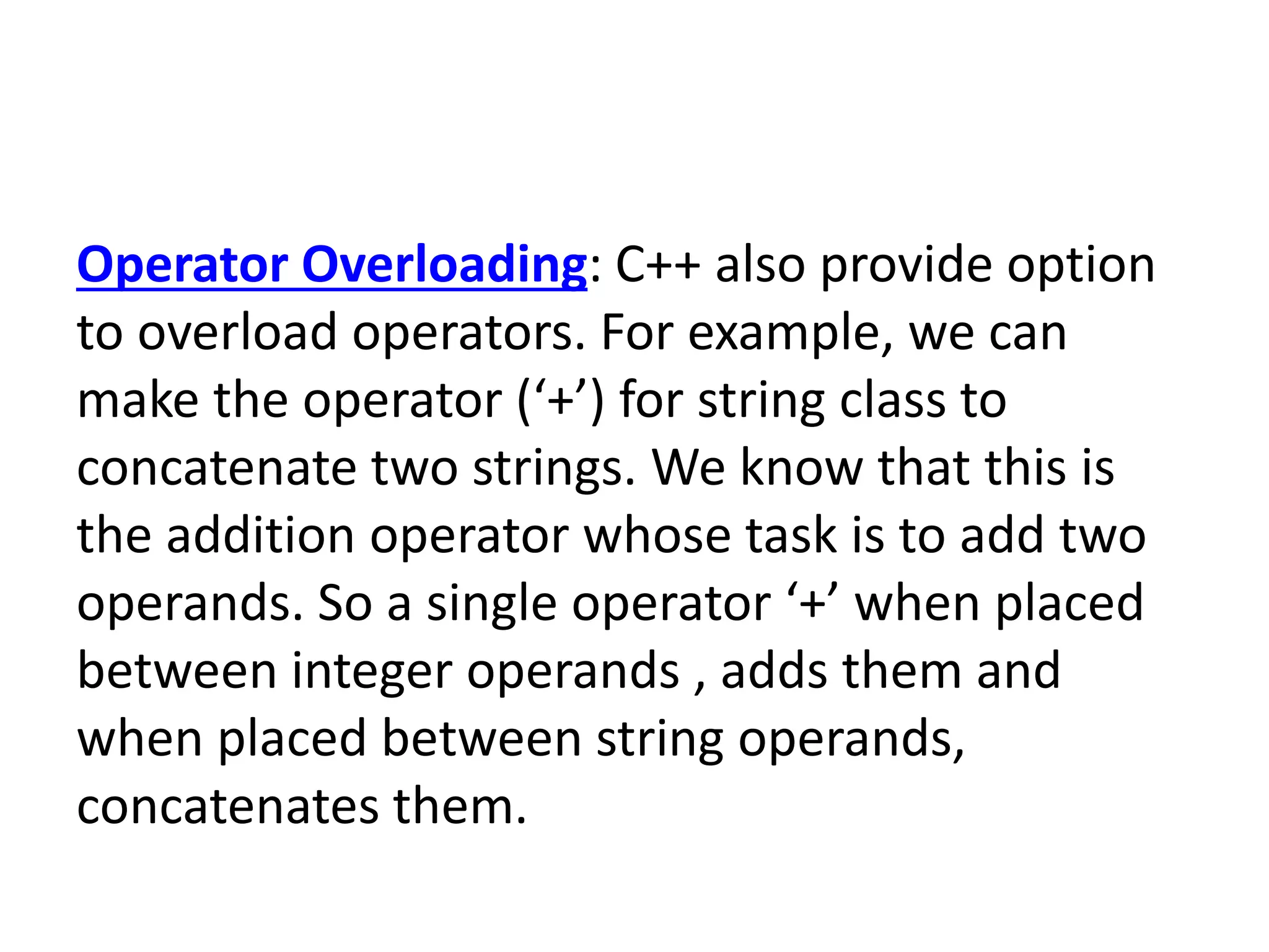 Operator Overloading: C++ also provide option
to overload operators. For example, we can
make the operator (‘+’) for string class to
concatenate two strings. We know that this is
the addition operator whose task is to add two
operands. So a single operator ‘+’ when placed
between integer operands , adds them and
when placed between string operands,
concatenates them.
 