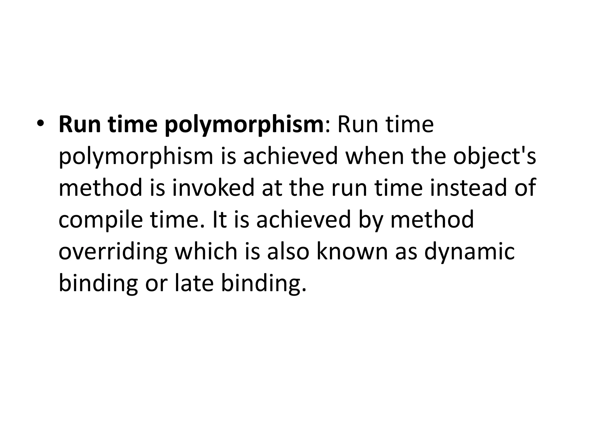 • Run time polymorphism: Run time
polymorphism is achieved when the object's
method is invoked at the run time instead of
compile time. It is achieved by method
overriding which is also known as dynamic
binding or late binding.
 