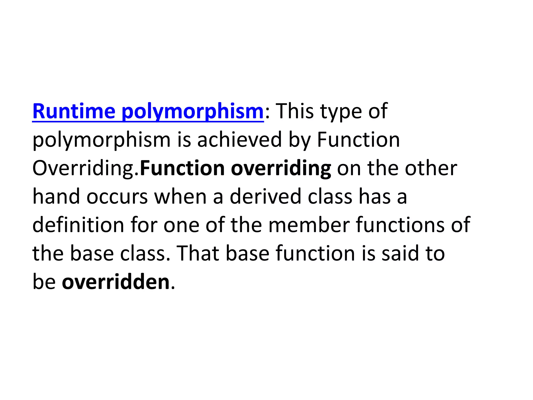 Runtime polymorphism: This type of
polymorphism is achieved by Function
Overriding.Function overriding on the other
hand occurs when a derived class has a
definition for one of the member functions of
the base class. That base function is said to
be overridden.
 