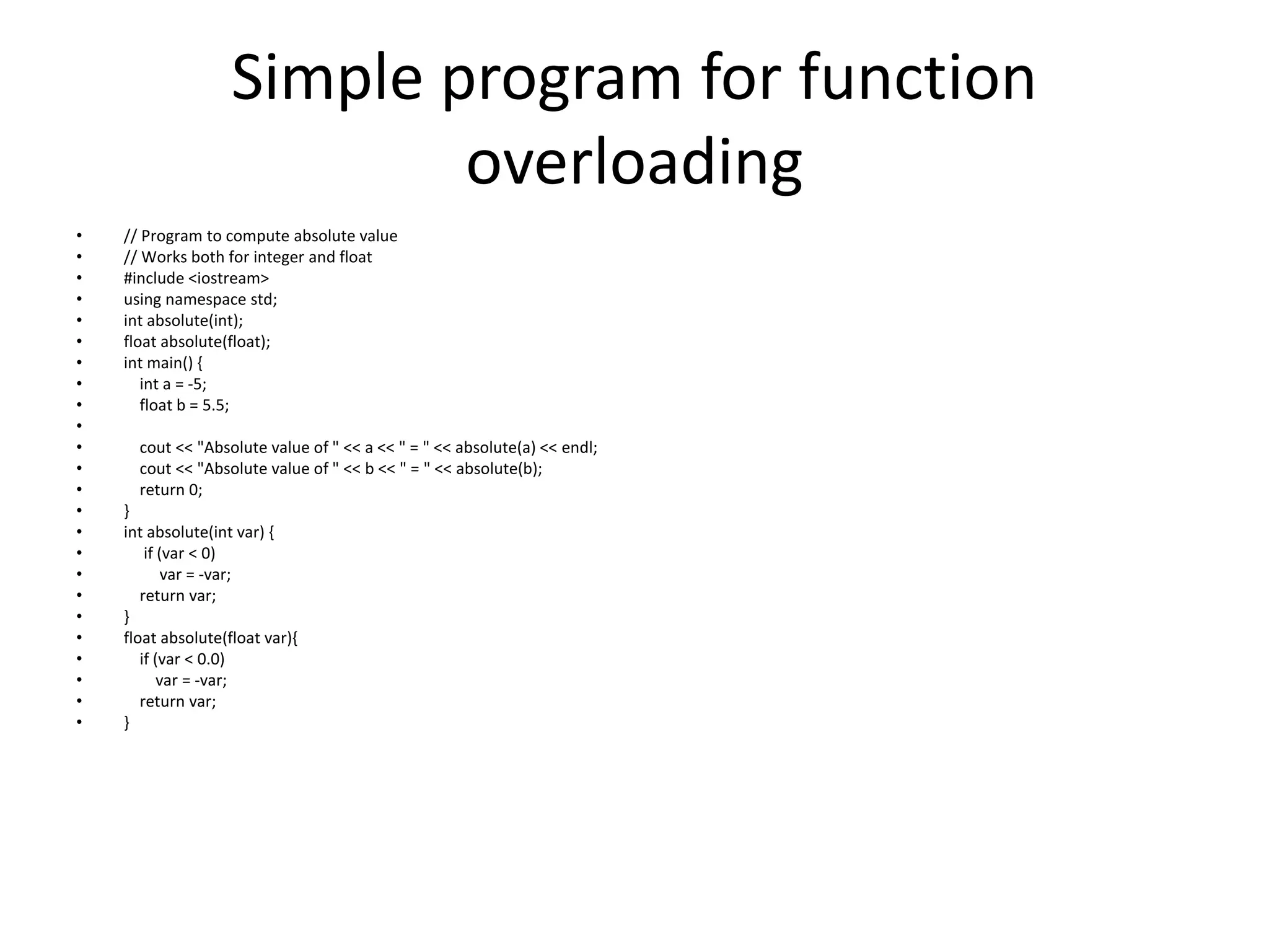 Simple program for function
overloading
• // Program to compute absolute value
• // Works both for integer and float
• #include <iostream>
• using namespace std;
• int absolute(int);
• float absolute(float);
• int main() {
• int a = -5;
• float b = 5.5;
•
• cout << "Absolute value of " << a << " = " << absolute(a) << endl;
• cout << "Absolute value of " << b << " = " << absolute(b);
• return 0;
• }
• int absolute(int var) {
• if (var < 0)
• var = -var;
• return var;
• }
• float absolute(float var){
• if (var < 0.0)
• var = -var;
• return var;
• }
 