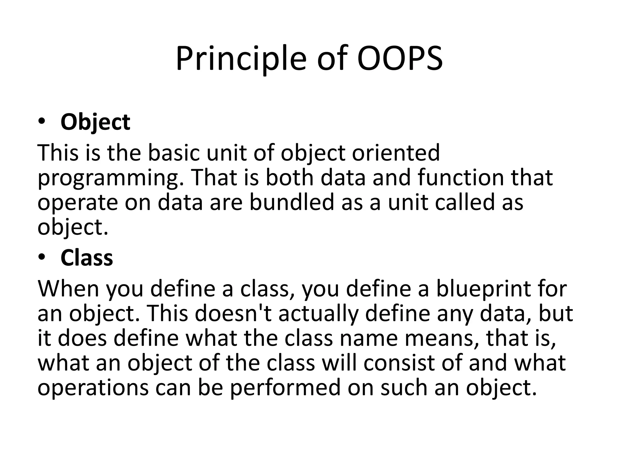 Principle of OOPS
• Object
This is the basic unit of object oriented
programming. That is both data and function that
operate on data are bundled as a unit called as
object.
• Class
When you define a class, you define a blueprint for
an object. This doesn't actually define any data, but
it does define what the class name means, that is,
what an object of the class will consist of and what
operations can be performed on such an object.
 