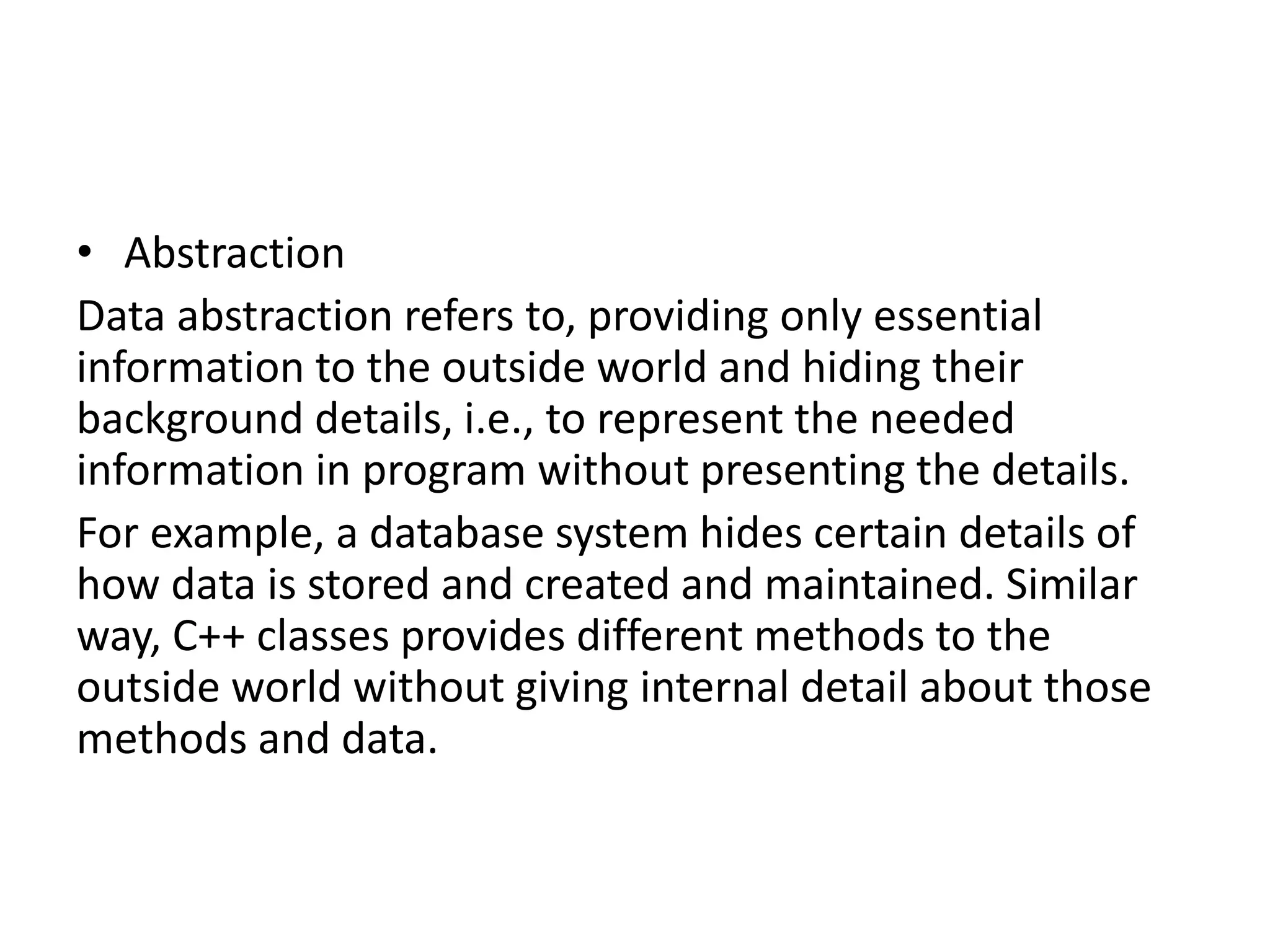 • Abstraction
Data abstraction refers to, providing only essential
information to the outside world and hiding their
background details, i.e., to represent the needed
information in program without presenting the details.
For example, a database system hides certain details of
how data is stored and created and maintained. Similar
way, C++ classes provides different methods to the
outside world without giving internal detail about those
methods and data.
 