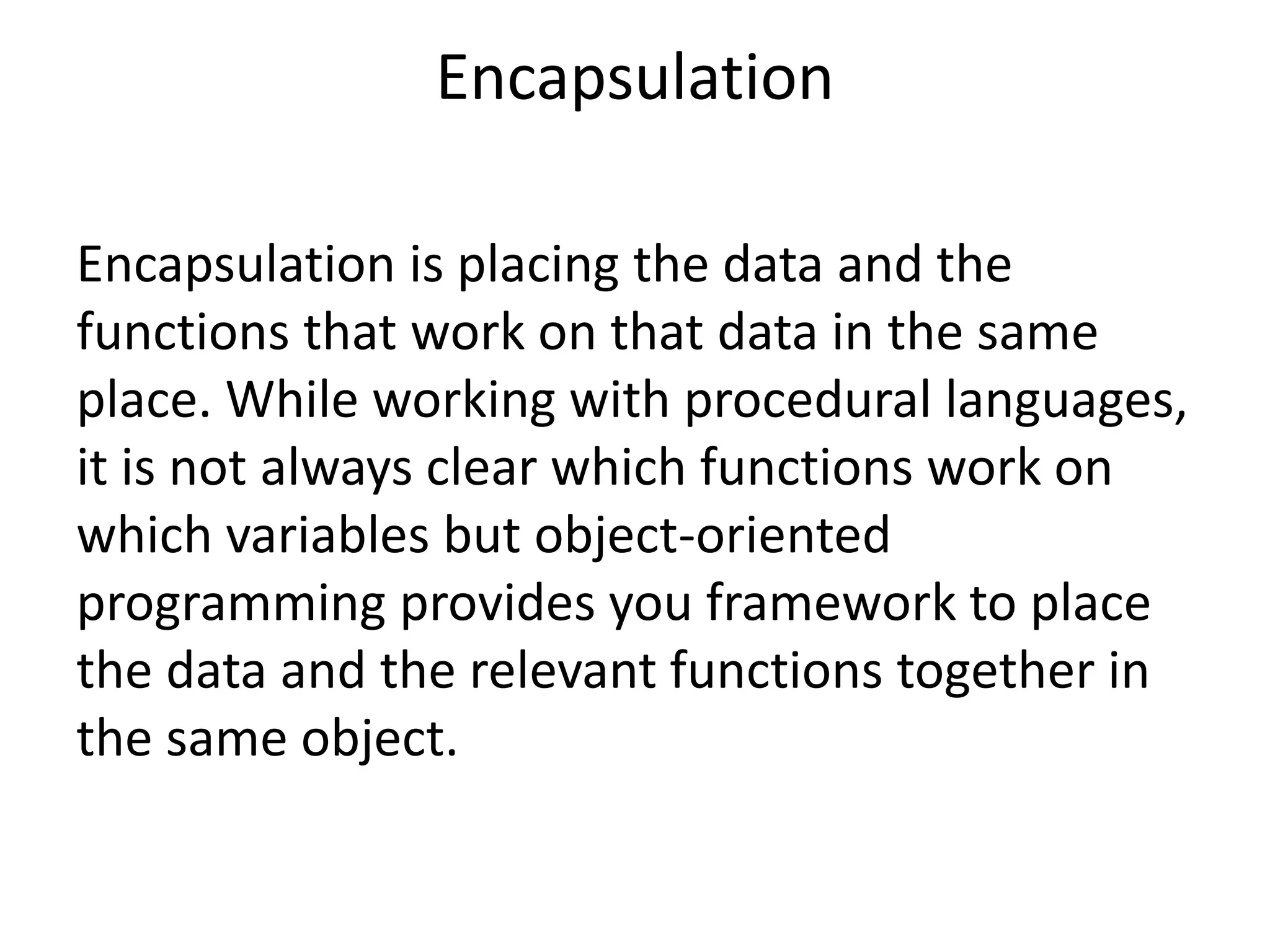 Encapsulation
Encapsulation is placing the data and the
functions that work on that data in the same
place. While working with procedural languages,
it is not always clear which functions work on
which variables but object-oriented
programming provides you framework to place
the data and the relevant functions together in
the same object.
 