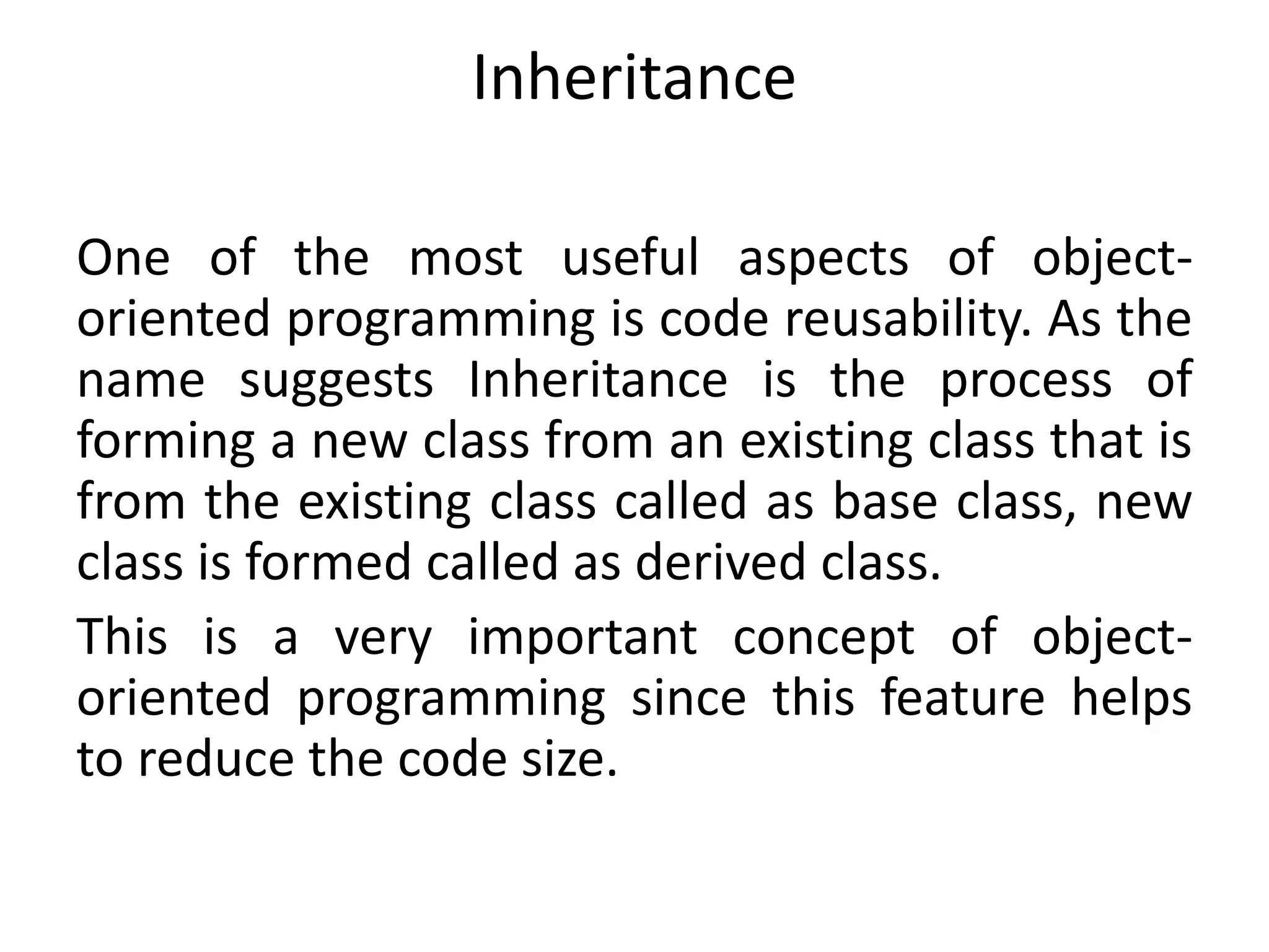Inheritance
One of the most useful aspects of object-
oriented programming is code reusability. As the
name suggests Inheritance is the process of
forming a new class from an existing class that is
from the existing class called as base class, new
class is formed called as derived class.
This is a very important concept of object-
oriented programming since this feature helps
to reduce the code size.
 