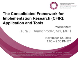 Follow us @nccmt Suivez-nous @ccnmo
Funded by the Public Health Agency of Canada | Affiliated with McMaster University
Production of this presentation has been made possible through a financial contribution from the Public Health Agency of Canada. The
views expressed here do not necessarily reflect the views of the Public Health Agency of Canada..
The Consolidated Framework for
Implementation Research (CFIR):
Application and Tools
Presenter:
Laura J. Damschroder, MS, MPH
November 12, 2015
1:00 – 2:30 PM ET
 