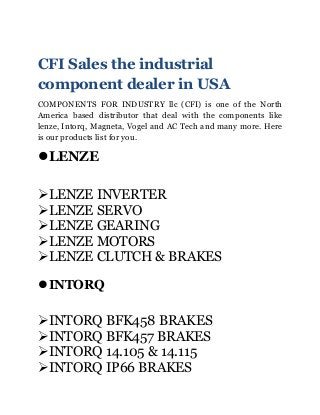 CFI Sales the industrial
component dealer in USA
COMPONENTS FOR INDUSTRY llc (CFI) is one of the North
America based distributor that deal with the components like
lenze, Intorq, Magneta, Vogel and AC Tech and many more. Here
is our products list for you.
lLENZE
ÿLENZE INVERTER
ÿLENZE SERVO
ÿLENZE GEARING
ÿLENZE MOTORS
ÿLENZE CLUTCH & BRAKES
lINTORQ
ÿINTORQ BFK458 BRAKES
ÿINTORQ BFK457 BRAKES
ÿINTORQ 14.105 & 14.115
ÿINTORQ IP66 BRAKES
 