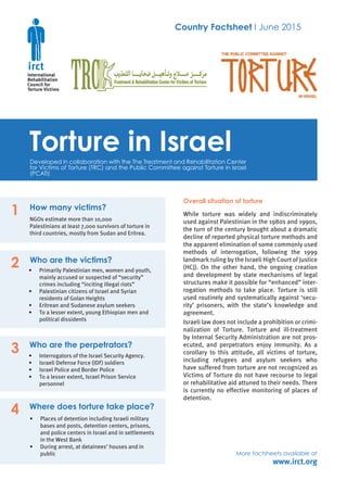 Country Factsheet I June 2015
Torture in IsraelDeveloped in collaboration with the The Treatment and Rehabilitation Center
for Victims of Torture (TRC) and the Public Committee against Torture in Israel
(PCATI)
www.irct.org
How many victims?
NGOs estimate more than 10,000
Palestinians at least 7,000 survivors of torture in
third countries, mostly from Sudan and Eritrea.
Who are the victims?
•	 Primarily Palestinian men, women and youth,
mainly accused or suspected of “security”
crimes including “inciting illegal riots”
•	 Palestinian citizens of Israel and Syrian
residents of Golan Heights
•	 Eritrean and Sudanese asylum seekers
•	 To a lesser extent, young Ethiopian men and
political dissidents
Who are the perpetrators?
•	 Interrogators of the Israel Security Agency.
•	 Israeli Defense Force (IDF) soldiers
•	 Israel Police and Border Police
•	 To a lesser extent, Israel Prison Service
personnel
Where does torture take place?
•	 Places of detention including Israeli military
bases and posts, detention centers, prisons,
and police centers in Israel and in settlements
in the West Bank
•	 During arrest, at detainees’ houses and in
public
Overall situation of torture
While torture was widely and indiscriminately
used against Palestinian in the 1980s and 1990s,
the turn of the century brought about a dramatic
decline of reported physical torture methods and
the apparent elimination of some commonly used
methods of interrogation, following the 1999
landmark ruling by the Israeli High Court of Justice
(HCJ). On the other hand, the ongoing creation
and development by state mechanisms of legal
structures make it possible for “enhanced” inter-
rogation methods to take place. Torture is still
used routinely and systematically against ‘secu-
rity’ prisoners, with the state’s knowledge and
agreement.
Israeli law does not include a prohibition or crimi-
nalization of Torture. Torture and ill-treatment
by Internal Security Administration are not pros-
ecuted, and perpetrators enjoy immunity. As a
corollary to this attitude, all victims of torture,
including refugees and asylum seekers who
have suffered from torture are not recognized as
Victims of Torture do not have recourse to legal
or rehabilitative aid attuned to their needs. There
is currently no effective monitoring of places of
detention.
1
2
3
4
More factsheets available at
 