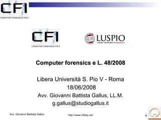 Computer forensics e L. 48/2008

                      Libera Università S. Pio V - Roma
                                 18/06/2008
                       Avv. Giovanni Battista Gallus, LL.M.
                             g.gallus@studiogallus.it
Avv. Giovanni Battista Gallus      http://www.cfitaly.net     1
 