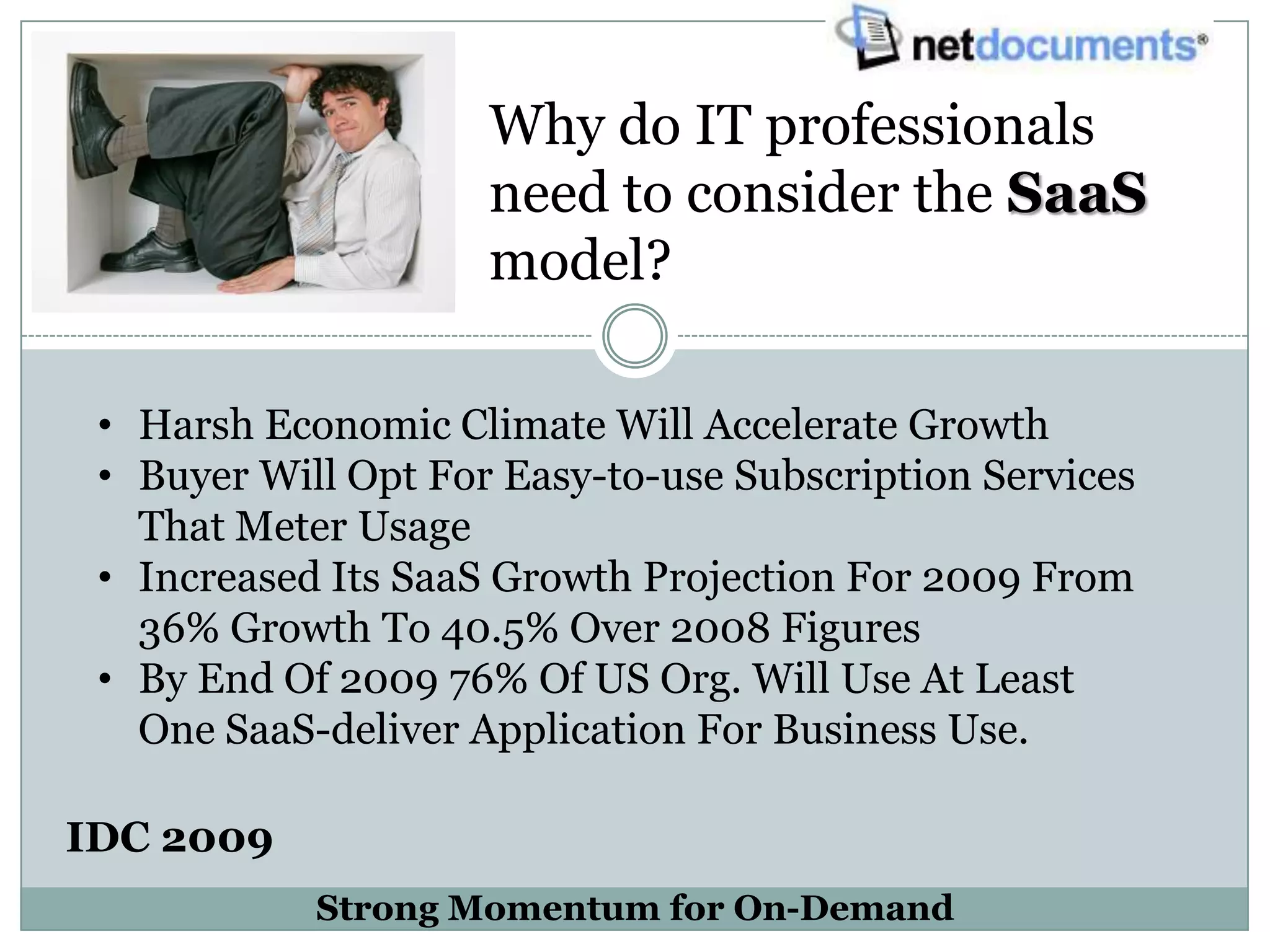 Why do IT professionals
                     need to consider the SaaS
                     model?

 • Harsh Economic Climate Will Accelerate Growth
 • Buyer Will Opt For Easy-to-use Subscription Services
   That Meter Usage
 • Increased Its SaaS Growth Projection For 2009 From
   36% Growth To 40.5% Over 2008 Figures
 • By End Of 2009 76% Of US Org. Will Use At Least
   One SaaS-deliver Application For Business Use.

IDC 2009
            Strong Momentum for On-Demand
 