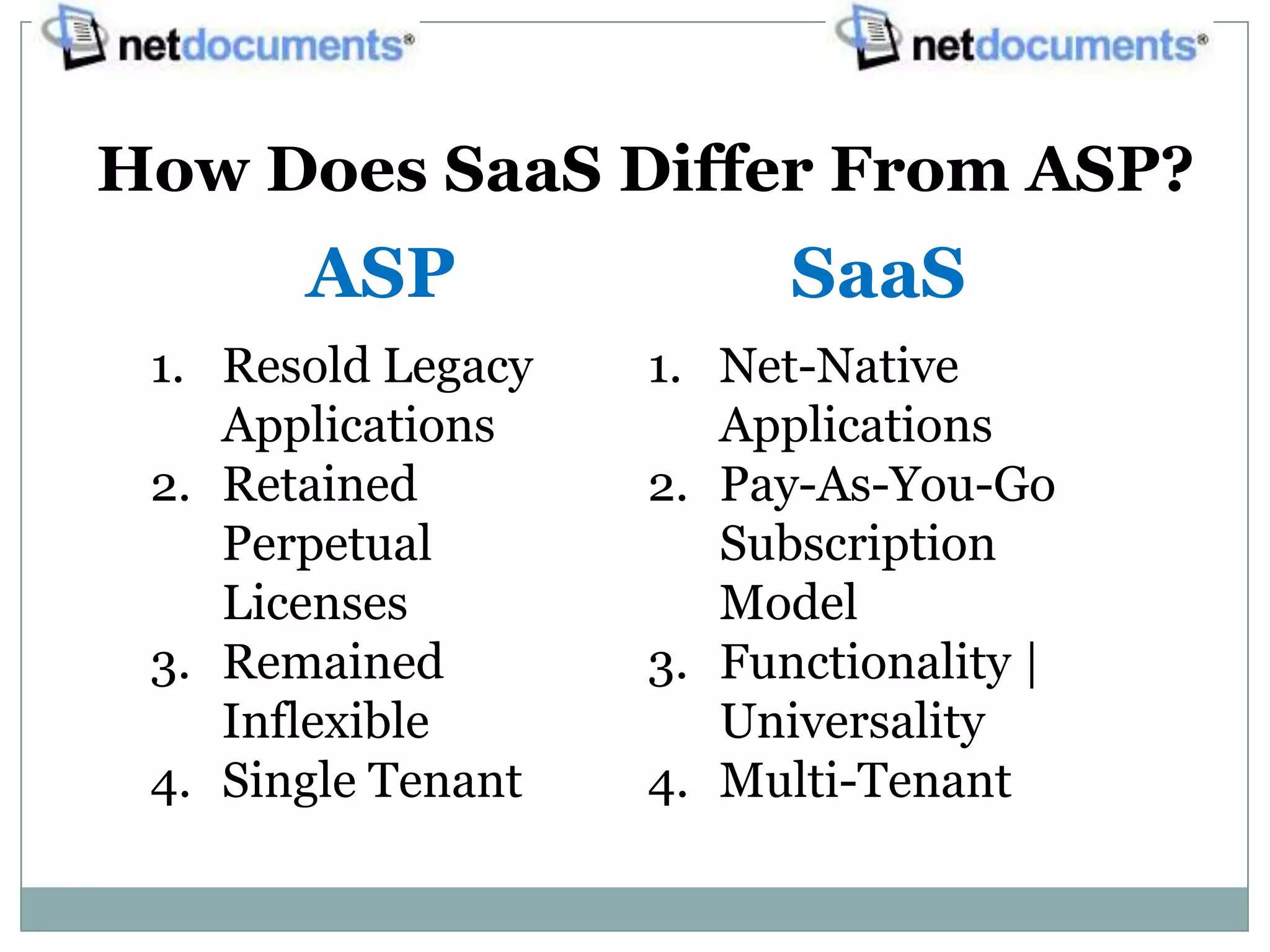 How Does SaaS Differ From ASP?
       ASP                SaaS
 1. Resold Legacy   1. Net-Native
    Applications       Applications
 2. Retained        2. Pay-As-You-Go
    Perpetual          Subscription
    Licenses           Model
 3. Remained        3. Functionality |
    Inflexible         Universality
 4. Single Tenant   4. Multi-Tenant
 