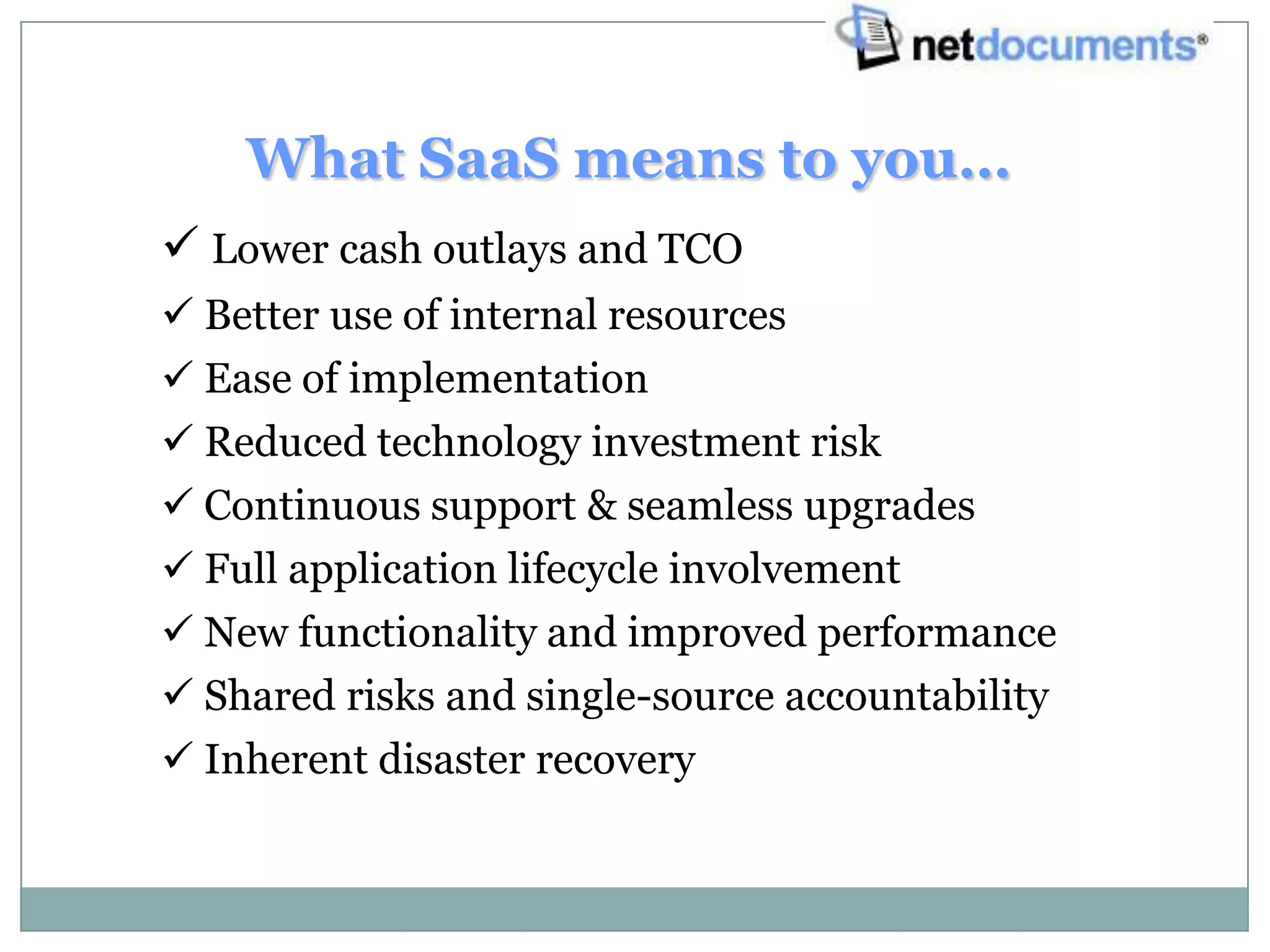 What SaaS means to you…
 Lower cash outlays and TCO
 Better use of internal resources
 Ease of implementation
 Reduced technology investment risk
 Continuous support & seamless upgrades
 Full application lifecycle involvement
 New functionality and improved performance
 Shared risks and single-source accountability
 Inherent disaster recovery
 