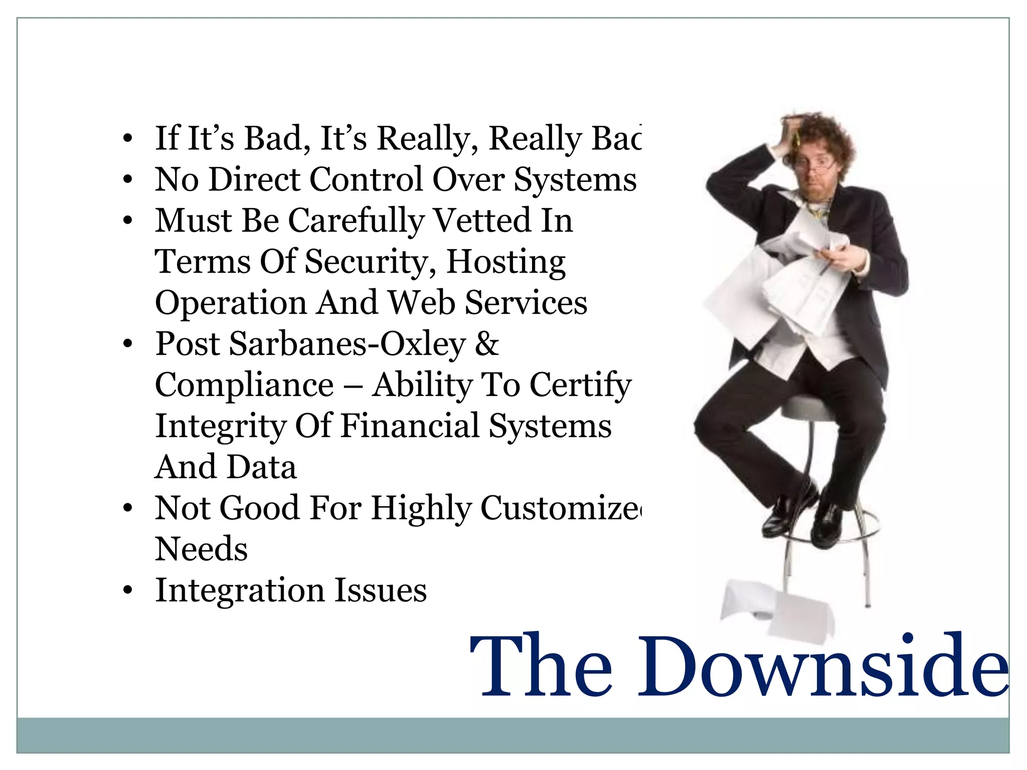 • If It’s Bad, It’s Really, Really Bad!
• No Direct Control Over Systems
• Must Be Carefully Vetted In
  Terms Of Security, Hosting
  Operation And Web Services
• Post Sarbanes-Oxley &
  Compliance – Ability To Certify
  Integrity Of Financial Systems
  And Data
• Not Good For Highly Customized
  Needs
• Integration Issues

                         The Downside
 