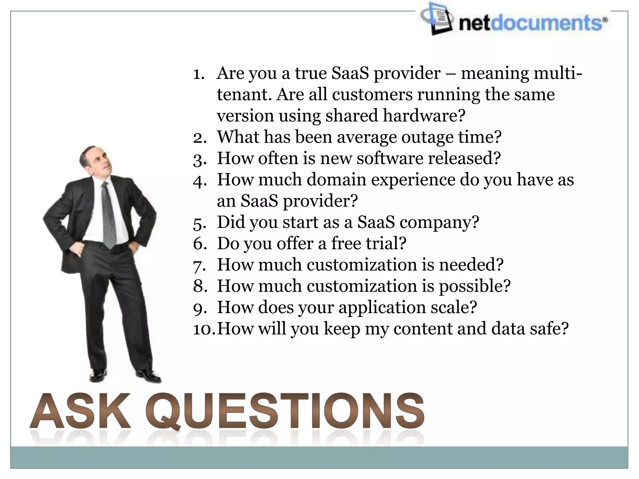 1. Are you a true SaaS provider – meaning multi-
   tenant. Are all customers running the same
   version using shared hardware?
2. What has been average outage time?
3. How often is new software released?
4. How much domain experience do you have as
   an SaaS provider?
5. Did you start as a SaaS company?
6. Do you offer a free trial?
7. How much customization is needed?
8. How much customization is possible?
9. How does your application scale?
10.How will you keep my content and data safe?
 