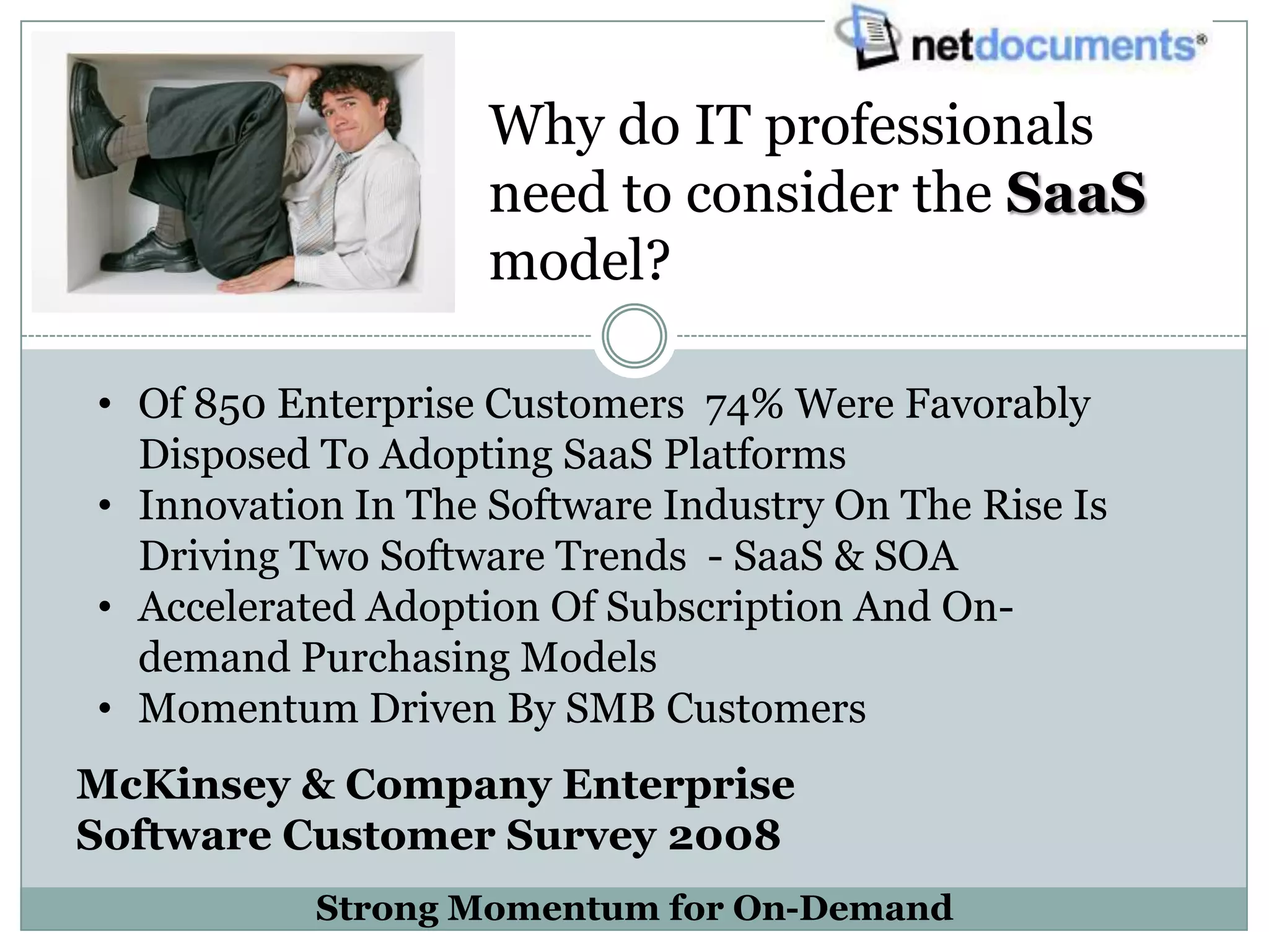 Why do IT professionals
                    need to consider the SaaS
                    model?

• Of 850 Enterprise Customers 74% Were Favorably
  Disposed To Adopting SaaS Platforms
• Innovation In The Software Industry On The Rise Is
  Driving Two Software Trends - SaaS & SOA
• Accelerated Adoption Of Subscription And On-
  demand Purchasing Models
• Momentum Driven By SMB Customers
McKinsey & Company Enterprise
Software Customer Survey 2008
           Strong Momentum for On-Demand
 