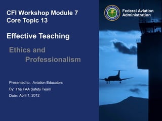 Presented to:
By:
Date:
Federal Aviation
AdministrationCFI Workshop Module 7
Core Topic 13
Effective Teaching
Ethics and
Professionalism
Aviation Educators
The FAA Safety Team
April 1, 2012
 