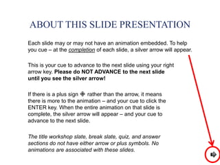 ABOUT THIS SLIDE PRESENTATION
Each slide may or may not have an animation embedded. To help
you cue – at the completion of each slide, a silver arrow will appear.
This is your cue to advance to the next slide using your right
arrow key. Please do NOT ADVANCE to the next slide
until you see the silver arrow!
If there is a plus sign rather than the arrow, it means
there is more to the animation – and your cue to click the
ENTER key. When the entire animation on that slide is
complete, the silver arrow will appear – and your cue to
advance to the next slide.
The title workshop slate, break slate, quiz, and answer
sections do not have either arrow or plus symbols. No
animations are associated with these slides.
 