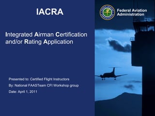 Presented to: Certified Flight Instructors
By: National FAASTeam CFI Workshop group
Date: April 1, 2011
Federal Aviation
AdministrationIACRA
Integrated Airman Certification
and/or Rating Application
 