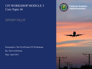 Presented to: The FAASTeam CFI Workshops
By: The FAASTeam
Date: April 2011
Federal Aviation
Administration
CFI WORKSHOP MODULE 3
Core Topic #6
SPORT PILOT
 