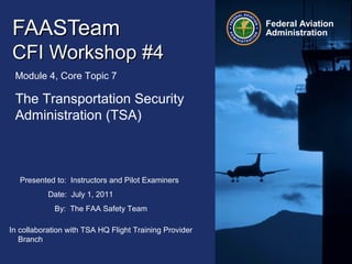 Presented to: Instructors and Pilot Examiners
Date: July 1, 2011
By: The FAA Safety Team
Federal Aviation
AdministrationFAASTeamFAASTeam
CFI Workshop #4CFI Workshop #4
Module 4, Core Topic 7
The Transportation Security
Administration (TSA)
In collaboration with TSA HQ Flight Training Provider
Branch
 