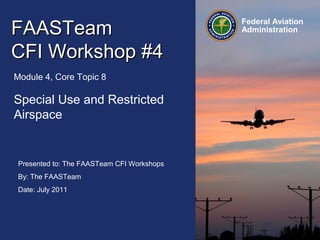 Presented to: The FAASTeam CFI Workshops
By: The FAASTeam
Date: July 2011
Federal Aviation
AdministrationFAASTeamFAASTeam
CFI Workshop #4CFI Workshop #4
Module 4, Core Topic 8
Special Use and Restricted
Airspace
 