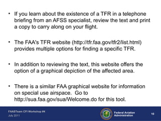 10Federal Aviation
Administration
FAASTeam CFI Workshop #4
July 2011
• If you learn about the existence of a TFR in a telephone
briefing from an AFSS specialist, review the text and print
a copy to carry along on your flight.
• The FAA's TFR website (http://tfr.faa.gov/tfr2/list.html)
provides multiple options for finding a specific TFR.
• In addition to reviewing the text, this website offers the
option of a graphical depiction of the affected area.
• There is a similar FAA graphical website for information
on special use airspace. Go to
http://sua.faa.gov/sua/Welcome.do for this tool.
 