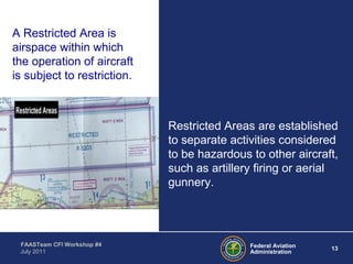 13Federal Aviation
Administration
FAASTeam CFI Workshop #4
July 2011
Restricted Areas are established
to separate activities considered
to be hazardous to other aircraft,
such as artillery firing or aerial
gunnery.
A Restricted Area is
airspace within which
the operation of aircraft
is subject to restriction.
 