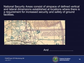 15Federal Aviation
Administration
FAASTeam CFI Workshop #4
July 2011
National Security Areas consist of airspace of defined vertical
and lateral dimensions established at locations where there is
a requirement for increased security and safety of ground
facilities.
And ……………………..
 
