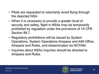 16Federal Aviation
Administration
FAASTeam CFI Workshop #4
July 2011
– Pilots are requested to voluntarily avoid flying through
the depicted NSA.
– When it is necessary to provide a greater level of
security and safety, flight in NSAs may be temporarily
prohibited by regulation under the provisions of 14 CFR
Section 99.7.
– Regulatory prohibitions will be issued by System
Operations, System Operations Airspace and AIM Office,
Airspace and Rules, and disseminated via NOTAM.
– Inquiries about NSAs Inquiries should be directed to
Airspace and Rules.
 