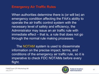 17Federal Aviation
Administration
FAASTeam CFI Workshop #4
July 2011
Emergency Air Traffic Rules
When authorities determine there is (or will be) an
emergency condition affecting the FAA's ability to
operate the air traffic control system with the
necessary level of safety and efficiency, the
Administrator may issue an air traffic rule with
immediate effect – that is, a rule that does not go
through the normal rule making processes.
The NOTAM system is used to disseminate
information on the precise impact, terms, and
conditions of the emergency air traffic rule, so it is
imperative to check FDC NOTAMs before every
flight.
 