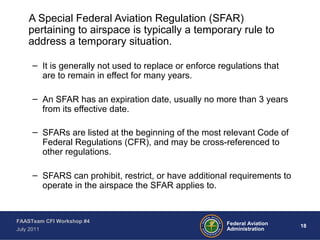 18Federal Aviation
Administration
FAASTeam CFI Workshop #4
July 2011
A Special Federal Aviation Regulation (SFAR)
pertaining to airspace is typically a temporary rule to
address a temporary situation.
– It is generally not used to replace or enforce regulations that
are to remain in effect for many years.
– An SFAR has an expiration date, usually no more than 3 years
from its effective date.
– SFARs are listed at the beginning of the most relevant Code of
Federal Regulations (CFR), and may be cross-referenced to
other regulations.
– SFARS can prohibit, restrict, or have additional requirements to
operate in the airspace the SFAR applies to.
 