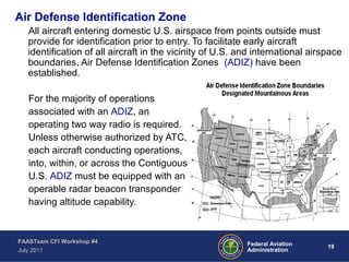 19Federal Aviation
Administration
FAASTeam CFI Workshop #4
July 2011
Air Defense Identification Zone
All aircraft entering domestic U.S. airspace from points outside must
provide for identification prior to entry. To facilitate early aircraft
identification of all aircraft in the vicinity of U.S. and international airspace
boundaries, Air Defense Identification Zones (ADIZ) have been
established.
For the majority of operations
associated with an ADIZ, an
operating two way radio is required.
Unless otherwise authorized by ATC,
each aircraft conducting operations,
into, within, or across the Contiguous
U.S. ADIZ must be equipped with an
operable radar beacon transponder
having altitude capability.
 