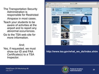 23Federal Aviation
Administration
FAASTeam CFI Workshop #4
July 2011
The Transportation Security
Administration is
responsible for Restricted
Airspace in most cases.
Teach your students to be
aware of activities at the
airport and to report any
abnormal occurrences.
Go to the TSA web site for
more information.
And;
Yes, if requested, we must
show our ID and FAA
Certificate(s) to a TSA
Inspector.
http://www.tsa.gov/what_we_do/index.shtm
 