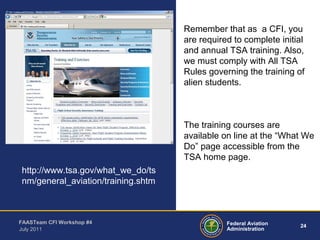 24Federal Aviation
Administration
FAASTeam CFI Workshop #4
July 2011
Remember that as a CFI, you
are required to complete initial
and annual TSA training. Also,
we must comply with All TSA
Rules governing the training of
alien students.
The training courses are
available on line at the “What We
Do” page accessible from the
TSA home page.
http://www.tsa.gov/what_we_do/ts
nm/general_aviation/training.shtm
 