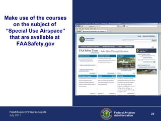 25Federal Aviation
Administration
FAASTeam CFI Workshop #4
July 2011
Make use of the courses
on the subject of
“Special Use Airspace”
that are available at
FAASafety.gov
 