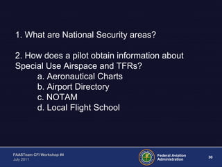 30Federal Aviation
Administration
FAASTeam CFI Workshop #4
July 2011
1. What are National Security areas?
2. How does a pilot obtain information about
Special Use Airspace and TFRs?
a. Aeronautical Charts
b. Airport Directory
c. NOTAM
d. Local Flight School
 