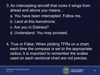 31Federal Aviation
Administration
FAASTeam CFI Workshop #4
July 2011
3. An intercepting aircraft that rocks it wings from
ahead and above you means…
a. You have been intercepted. Follow me.
b. Land at this Aerodrome.
c. Are you in Distress?
d. Understand. You may proceed.
4. True or False; When plotting TFRs on a chart;
each time the compass is set to the appropriate
radius; it is important to remember the scales
used on each sectional chart are not precise.
 