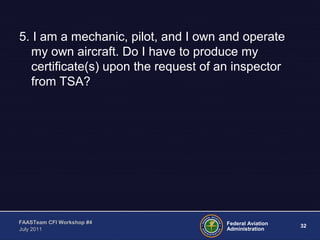 32Federal Aviation
Administration
FAASTeam CFI Workshop #4
July 2011
5. I am a mechanic, pilot, and I own and operate
my own aircraft. Do I have to produce my
certificate(s) upon the request of an inspector
from TSA?
 