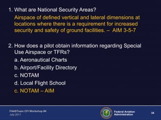 34Federal Aviation
Administration
FAASTeam CFI Workshop #4
July 2011
1. What are National Security Areas?
Airspace of defined vertical and lateral dimensions at
locations where there is a requirement for increased
security and safety of ground facilities. – AIM 3-5-7
2. How does a pilot obtain information regarding Special
Use Airspace or TFRs?
a. Aeronautical Charts
b. Airport/Facility Directory
c. NOTAM
d. Local Flight School
c. NOTAM – AIM
 