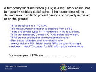 7Federal Aviation
Administration
FAASTeam CFI Workshop #4
July 2011
A temporary flight restriction (TFR) is a regulatory action that
temporarily restricts certain aircraft from operating within a
defined area in order to protect persons or property in the air
or on the ground.
–TFRs are issued in a NOTAM.
–The most current information is obtained from a FSS.
–There are several types of TFRs defined in the regulations.
–TFRs are “temporary”, check NOTAMs before every flight.
–TFRs are not depicted on any navigational charts.
–Size, shape, altitudes, and other details vary.
– Always ask the FSS Briefer about TFRs on your route flight.
– Ask each new ATC contact for TFR information while enroute.
Some examples of TFRs are ………………………………
 