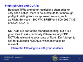 9Federal Aviation
Administration
FAASTeam CFI Workshop #4
July 2011
Flight Service and DUATS
Because TFRs and other restrictions often arise on
very short notice, there is no substitute for a thorough
preflight briefing from an approved source, such
as Flight Service (1-800-WX-BRIEF or 1-800-992-7433)
or DUAT/DUATS.
NOTAMs are part of the standard briefing, but it is a
good idea to ask specifically if there are any FDC
NOTAMs relevant to your route of flight. Don't forget to
ask for published NOTAMs, which may also be
relevant.
Share the following tips with your students …….
 
