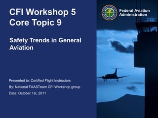 Presented to: Certified Flight Instructors
By: National FAASTeam CFI Workshop group
Date: October 1st, 2011
Federal Aviation
AdministrationCFI Workshop 5
Core Topic 9
Safety Trends in General
Aviation
 