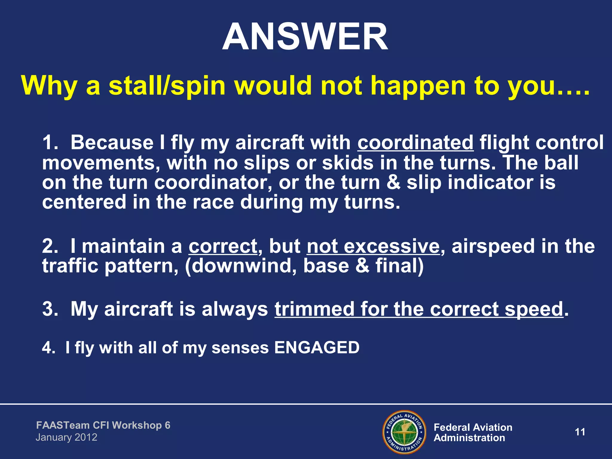 Federal Aviation
Administration
11
FAASTeam CFI Workshop 6
January 2012
ANSWER
Why a stall/spin would not happen to you….
1. Because I fly my aircraft with coordinated flight control
movements, with no slips or skids in the turns. The ball
on the turn coordinator, or the turn & slip indicator is
centered in the race during my turns.
2. I maintain a correct, but not excessive, airspeed in the
traffic pattern, (downwind, base & final)
3. My aircraft is always trimmed for the correct speed.
4. I fly with all of my senses ENGAGED
 
