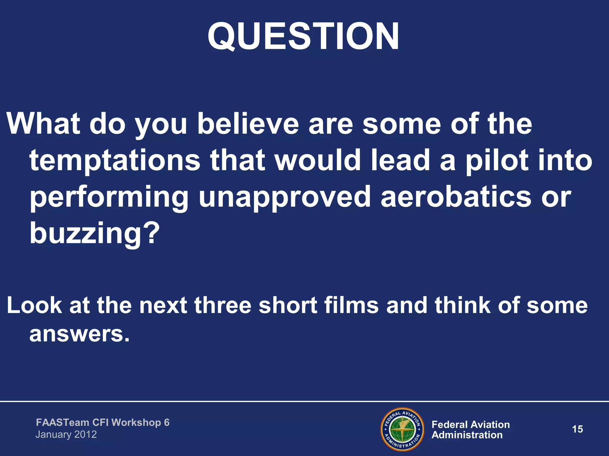 Federal Aviation
Administration
15
FAASTeam CFI Workshop 6
January 2012
QUESTION
What do you believe are some of the
temptations that would lead a pilot into
performing unapproved aerobatics or
buzzing?
Look at the next three short films and think of some
answers.
 