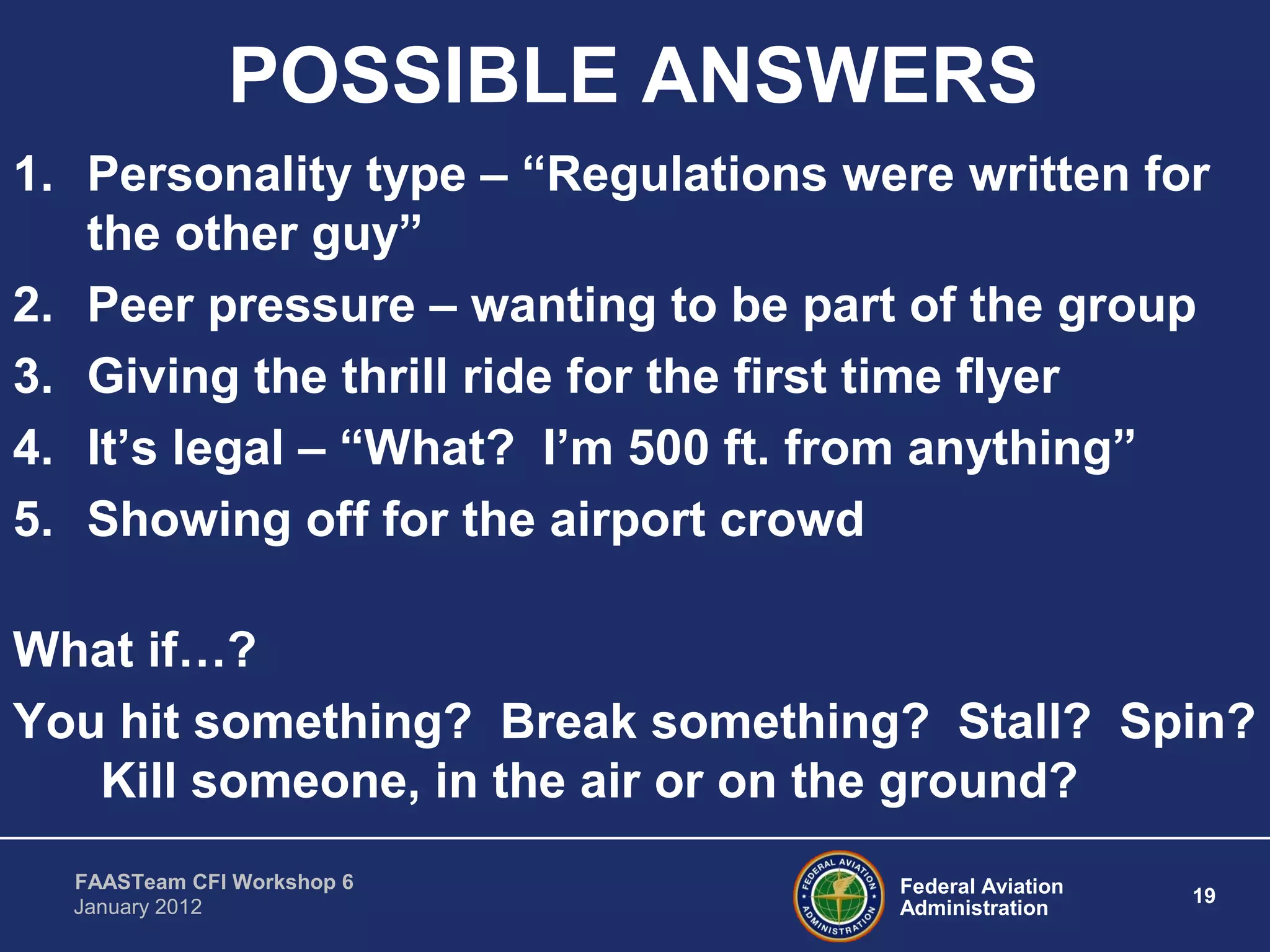 Federal Aviation
Administration
19
FAASTeam CFI Workshop 6
January 2012
POSSIBLE ANSWERS
1. Personality type – “Regulations were written for
the other guy”
2. Peer pressure – wanting to be part of the group
3. Giving the thrill ride for the first time flyer
4. It’s legal – “What? I’m 500 ft. from anything”
5. Showing off for the airport crowd
What if…?
You hit something? Break something? Stall? Spin?
Kill someone, in the air or on the ground?
 