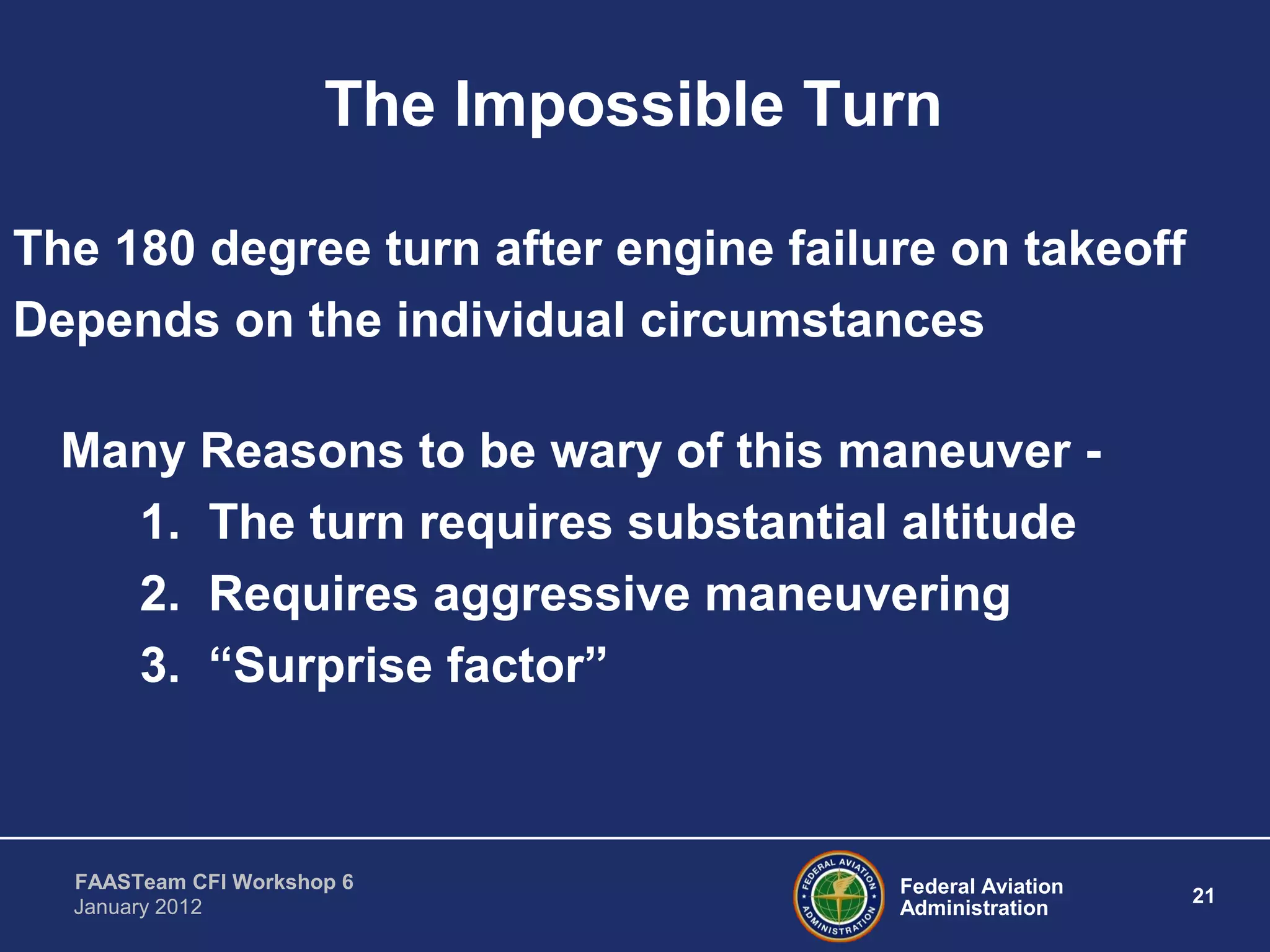 Federal Aviation
Administration
21
FAASTeam CFI Workshop 6
January 2012
The Impossible Turn
The 180 degree turn after engine failure on takeoff
Depends on the individual circumstances
Many Reasons to be wary of this maneuver -
1. The turn requires substantial altitude
2. Requires aggressive maneuvering
3. “Surprise factor”
 