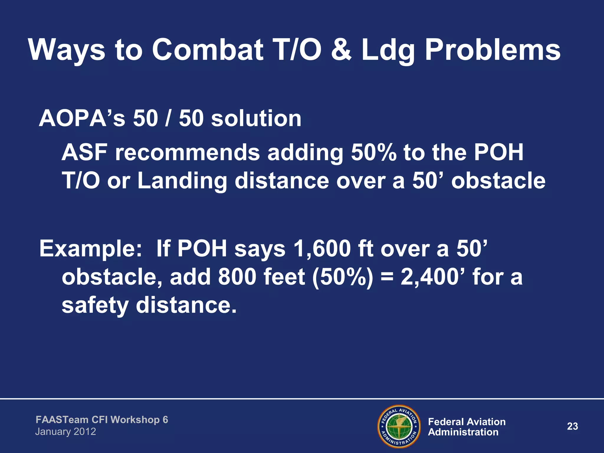 Federal Aviation
Administration
23
FAASTeam CFI Workshop 6
January 2012
Ways to Combat T/O & Ldg Problems
AOPA’s 50 / 50 solution
ASF recommends adding 50% to the POH
T/O or Landing distance over a 50’ obstacle
Example: If POH says 1,600 ft over a 50’
obstacle, add 800 feet (50%) = 2,400’ for a
safety distance.
 