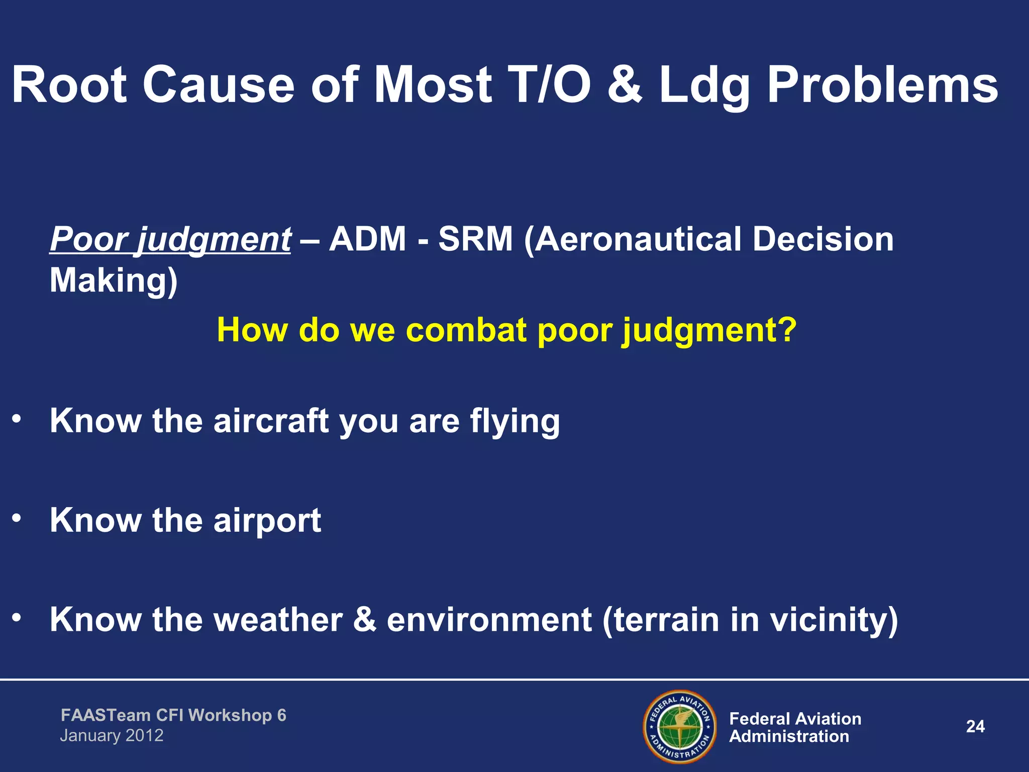Federal Aviation
Administration
24
FAASTeam CFI Workshop 6
January 2012
Root Cause of Most T/O & Ldg Problems
Poor judgment – ADM - SRM (Aeronautical Decision
Making)
How do we combat poor judgment?
• Know the aircraft you are flying
• Know the airport
• Know the weather & environment (terrain in vicinity)
 