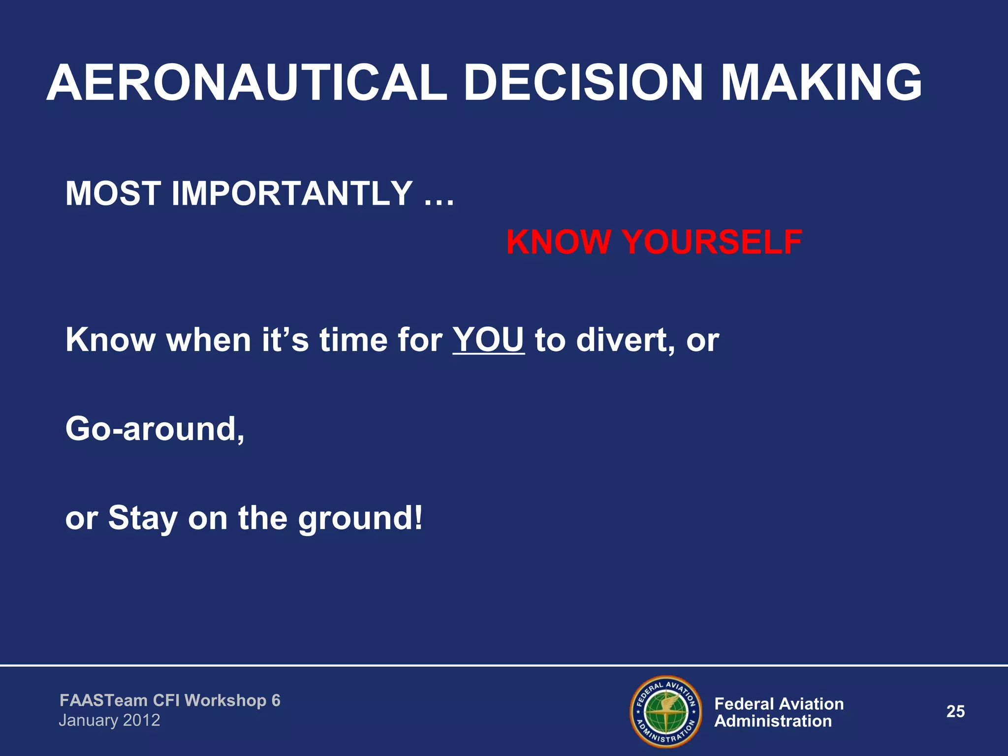 Federal Aviation
Administration
25
FAASTeam CFI Workshop 6
January 2012
AERONAUTICAL DECISION MAKING
MOST IMPORTANTLY …
KNOW YOURSELF
Know when it’s time for YOU to divert, or
Go-around,
or Stay on the ground!
 