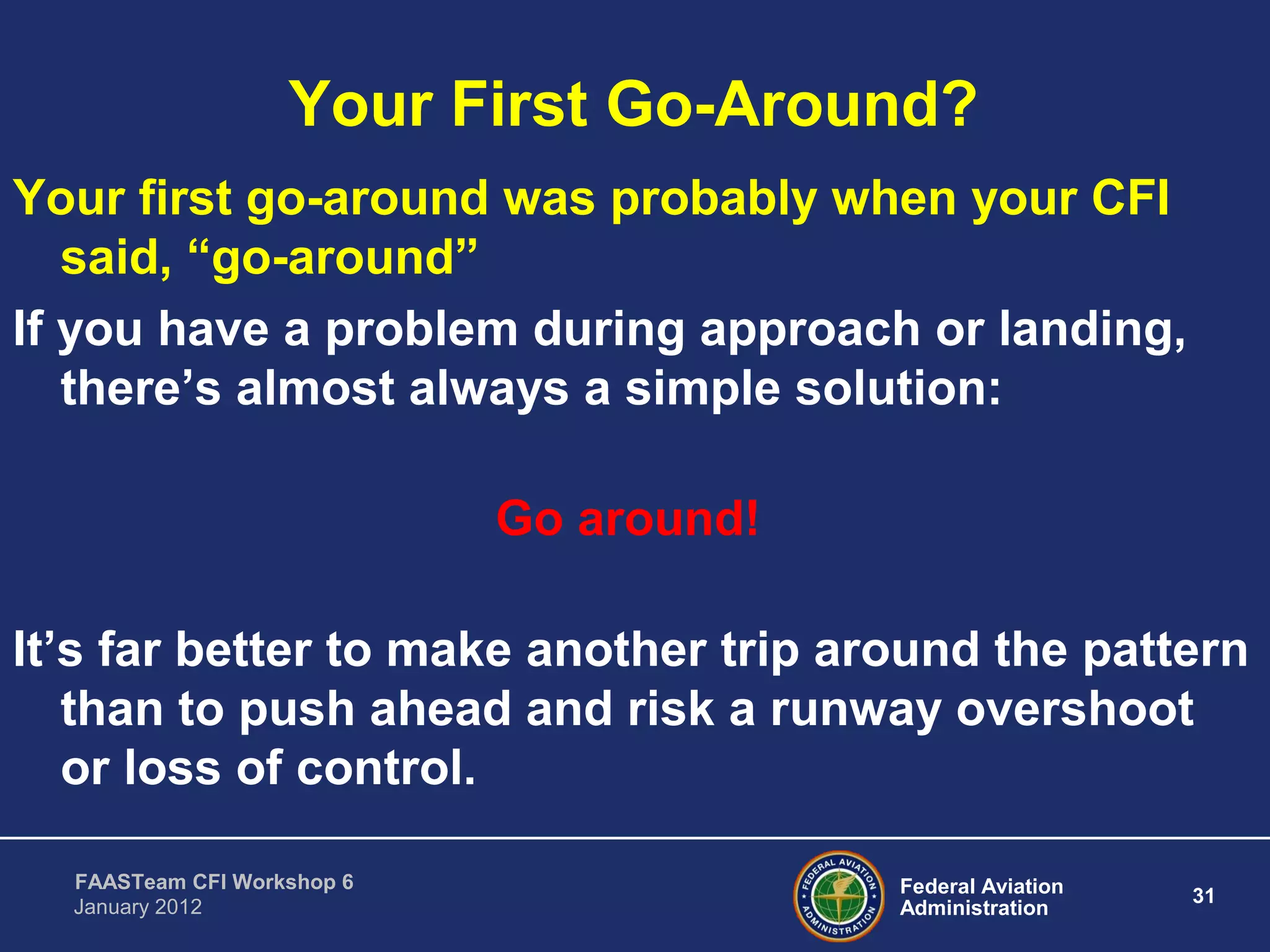Federal Aviation
Administration
31
FAASTeam CFI Workshop 6
January 2012
Your First Go-Around?
Your first go-around was probably when your CFI
said, “go-around”
If you have a problem during approach or landing,
there’s almost always a simple solution:
Go around!
It’s far better to make another trip around the pattern
than to push ahead and risk a runway overshoot
or loss of control.
 