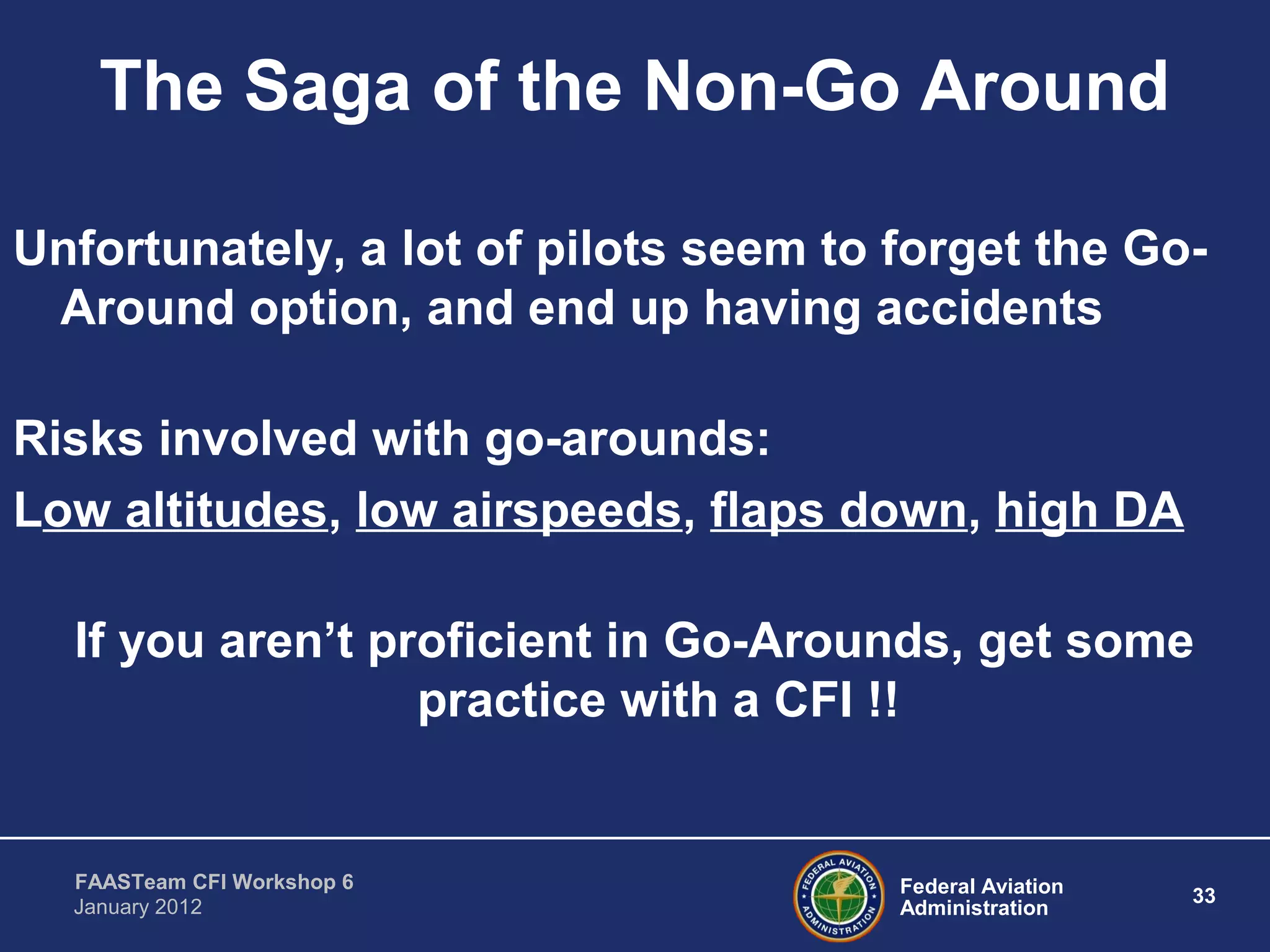 Federal Aviation
Administration
33
FAASTeam CFI Workshop 6
January 2012
The Saga of the Non-Go Around
Unfortunately, a lot of pilots seem to forget the Go-
Around option, and end up having accidents
Risks involved with go-arounds:
Low altitudes, low airspeeds, flaps down, high DA
If you aren’t proficient in Go-Arounds, get some
practice with a CFI !!
 